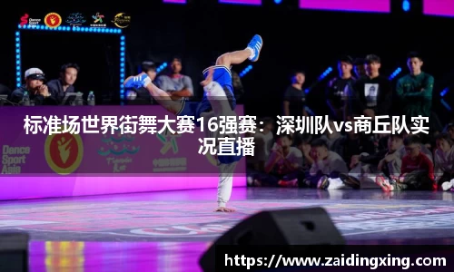 标准场世界街舞大赛16强赛：深圳队vs商丘队实况直播