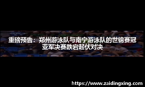 重磅预告：郑州游泳队与南宁游泳队的世锦赛冠亚军决赛跌宕起伏对决