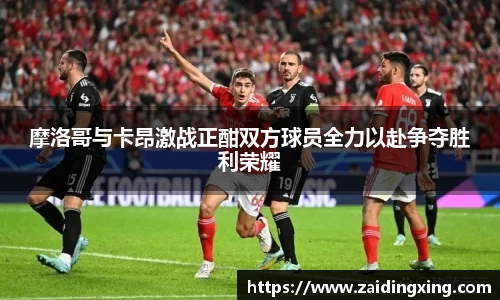摩洛哥与卡昂激战正酣双方球员全力以赴争夺胜利荣耀